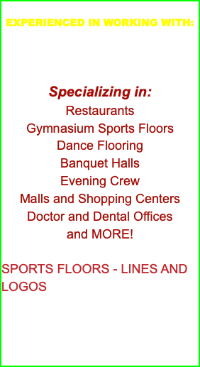  EXPERIENCED IN WORKING WITH: General Contractors, Insurance Companies & Banks Specializing in: Restaurants Gymnasium Sports Floors Dance Flooring Banquet Halls Evening Crew Malls and Shopping Centers Doctor and Dental Offices and MORE! SPORTS FLOORS - LINES AND LOGOS We have created custom designed floors for different athletic teams and facilities. Please call us regarding your project.