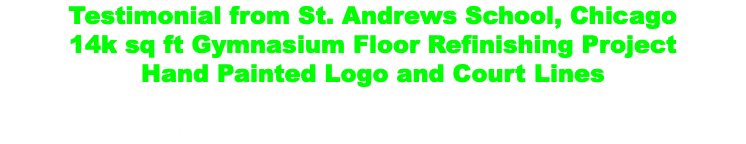 Testimonial from St. Andrews School, Chicago 14k sq ft Gymnasium Floor Refinishing Project Hand Painted Logo and Court Lines Timeframe: Two weeks from start to finish